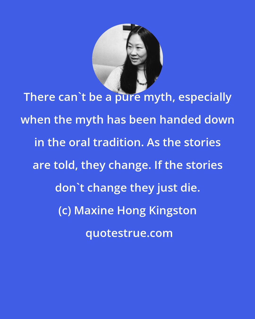 Maxine Hong Kingston: There can't be a pure myth, especially when the myth has been handed down in the oral tradition. As the stories are told, they change. If the stories don't change they just die.