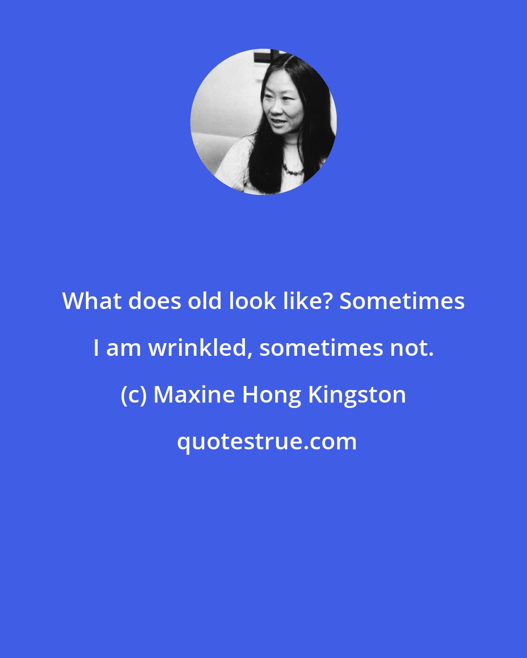 Maxine Hong Kingston: What does old look like? Sometimes I am wrinkled, sometimes not.