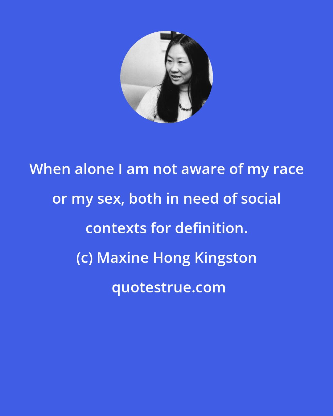 Maxine Hong Kingston: When alone I am not aware of my race or my sex, both in need of social contexts for definition.