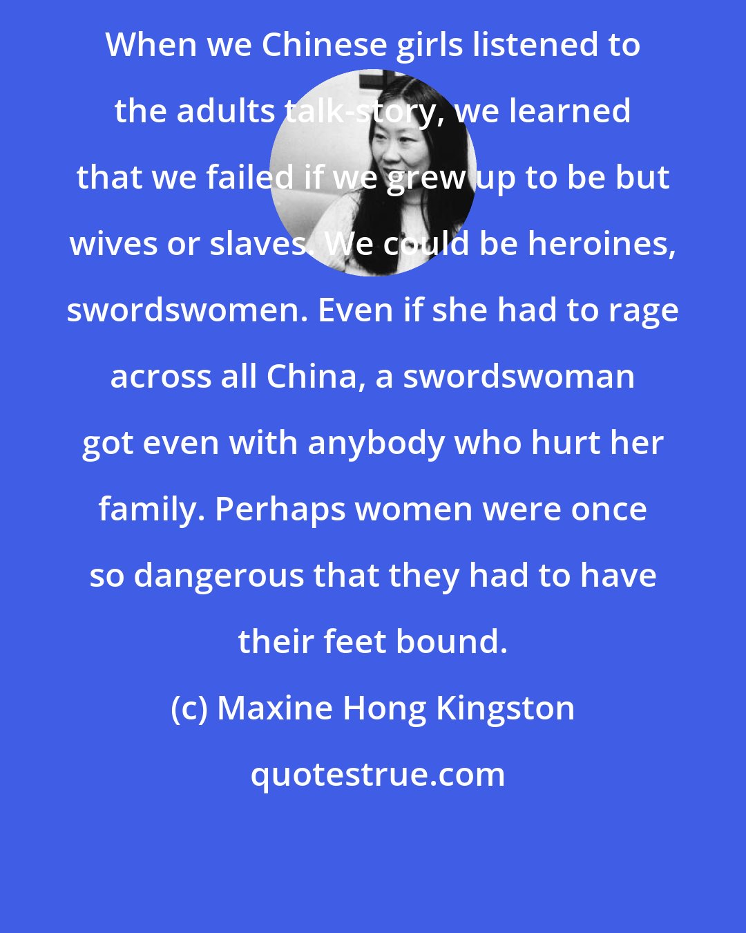 Maxine Hong Kingston: When we Chinese girls listened to the adults talk-story, we learned that we failed if we grew up to be but wives or slaves. We could be heroines, swordswomen. Even if she had to rage across all China, a swordswoman got even with anybody who hurt her family. Perhaps women were once so dangerous that they had to have their feet bound.