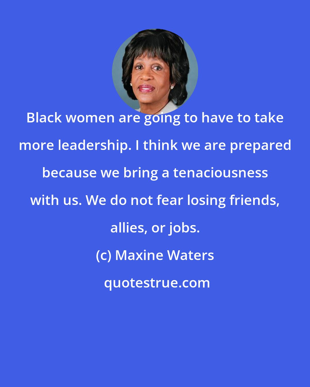 Maxine Waters: Black women are going to have to take more leadership. I think we are prepared because we bring a tenaciousness with us. We do not fear losing friends, allies, or jobs.