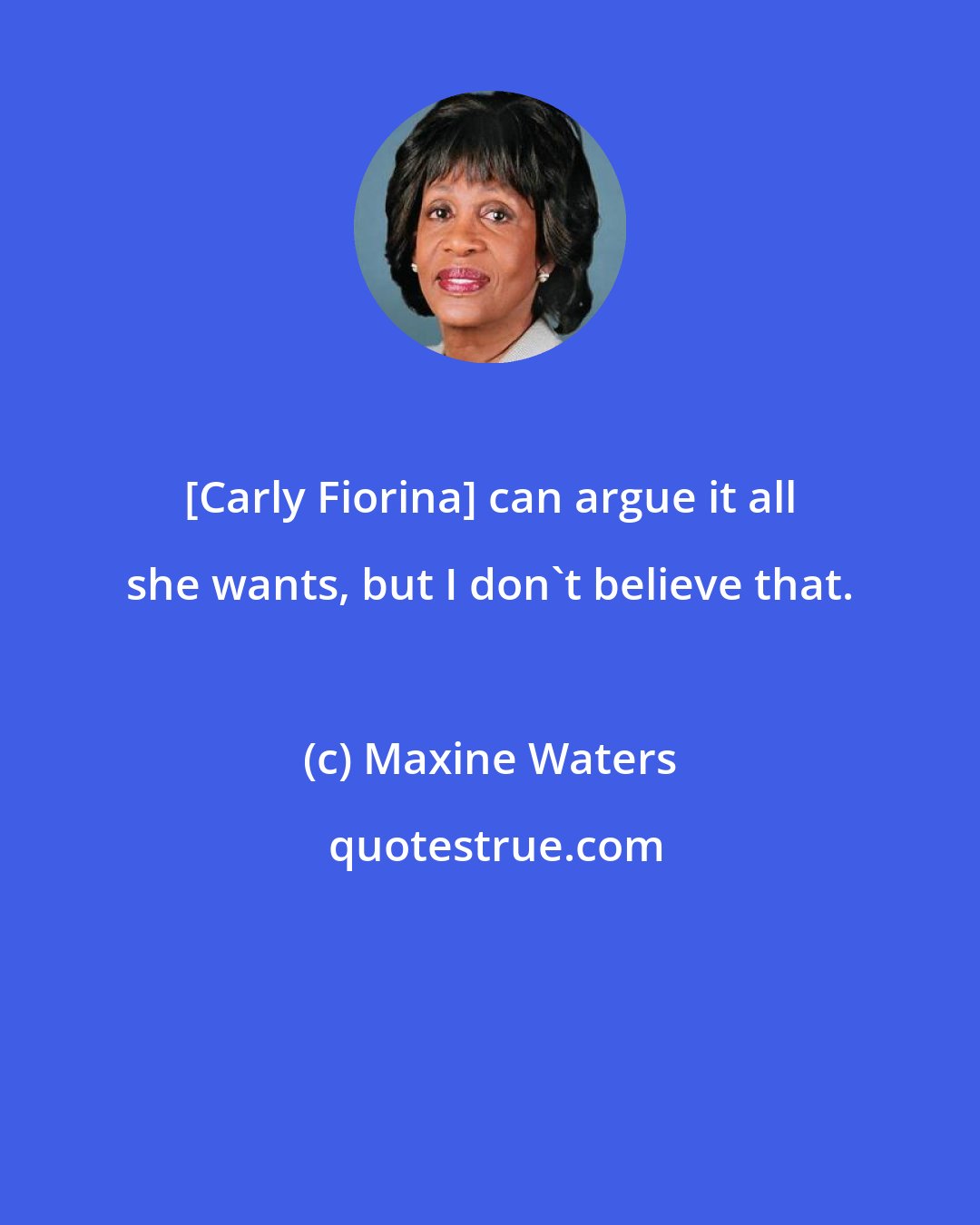 Maxine Waters: [Carly Fiorina] can argue it all she wants, but I don't believe that.