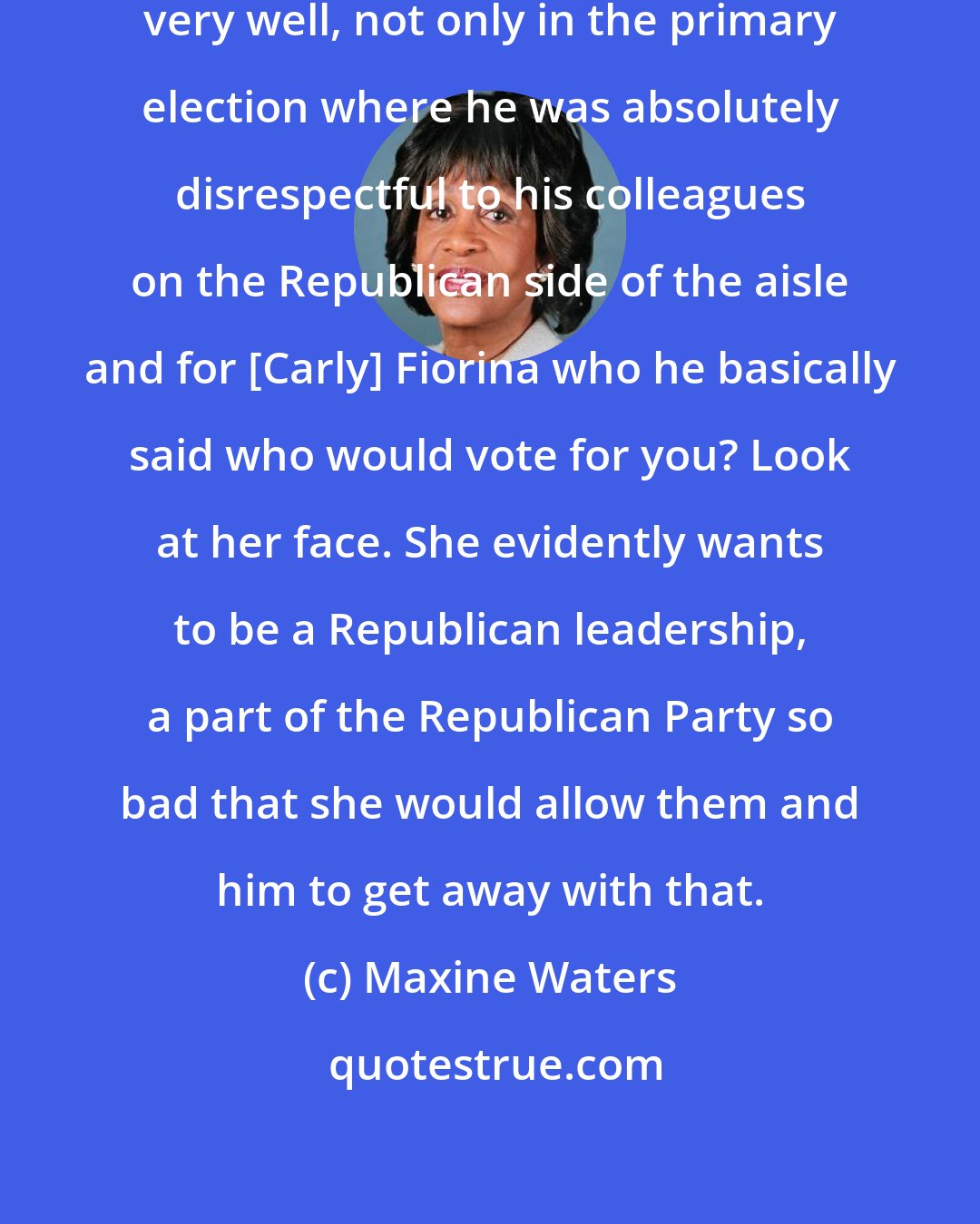 Maxine Waters: Donald Trump has defined himself very well, not only in the primary election where he was absolutely disrespectful to his colleagues on the Republican side of the aisle and for [Carly] Fiorina who he basically said who would vote for you? Look at her face. She evidently wants to be a Republican leadership, a part of the Republican Party so bad that she would allow them and him to get away with that.