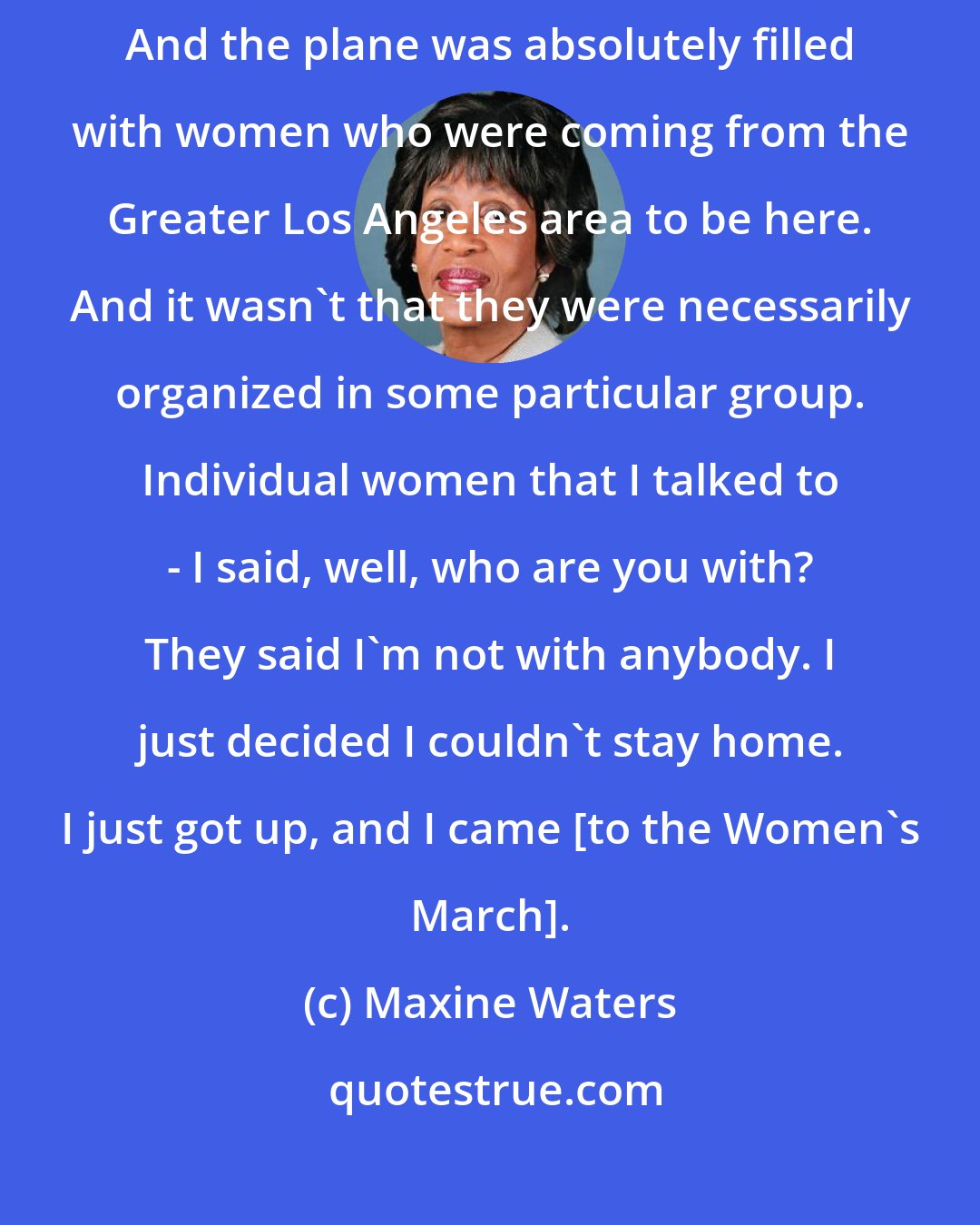 Maxine Waters: First, let me just say that I flew in from Los Angeles last evening. And the plane was absolutely filled with women who were coming from the Greater Los Angeles area to be here. And it wasn't that they were necessarily organized in some particular group. Individual women that I talked to - I said, well, who are you with? They said I'm not with anybody. I just decided I couldn't stay home. I just got up, and I came [to the Women's March].