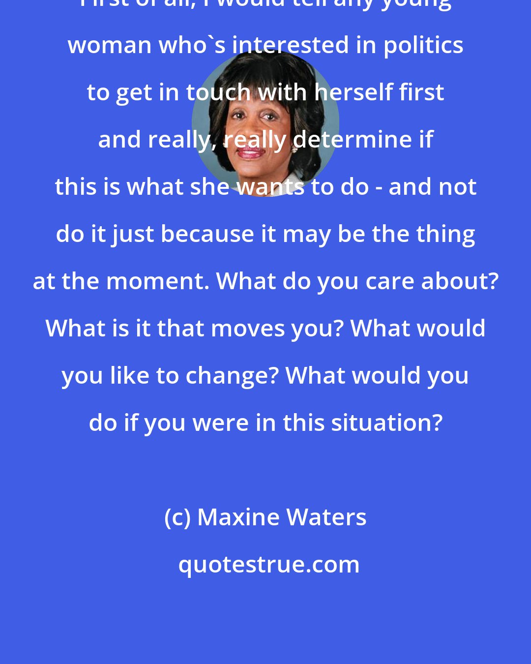 Maxine Waters: First of all, I would tell any young woman who's interested in politics to get in touch with herself first and really, really determine if this is what she wants to do - and not do it just because it may be the thing at the moment. What do you care about? What is it that moves you? What would you like to change? What would you do if you were in this situation?