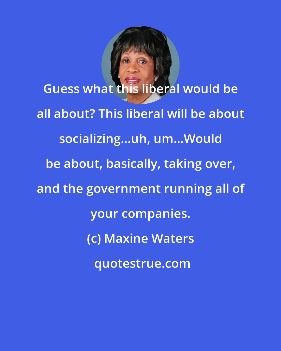 Maxine Waters: Guess what this liberal would be all about? This liberal will be about socializing...uh, um...Would be about, basically, taking over, and the government running all of your companies.