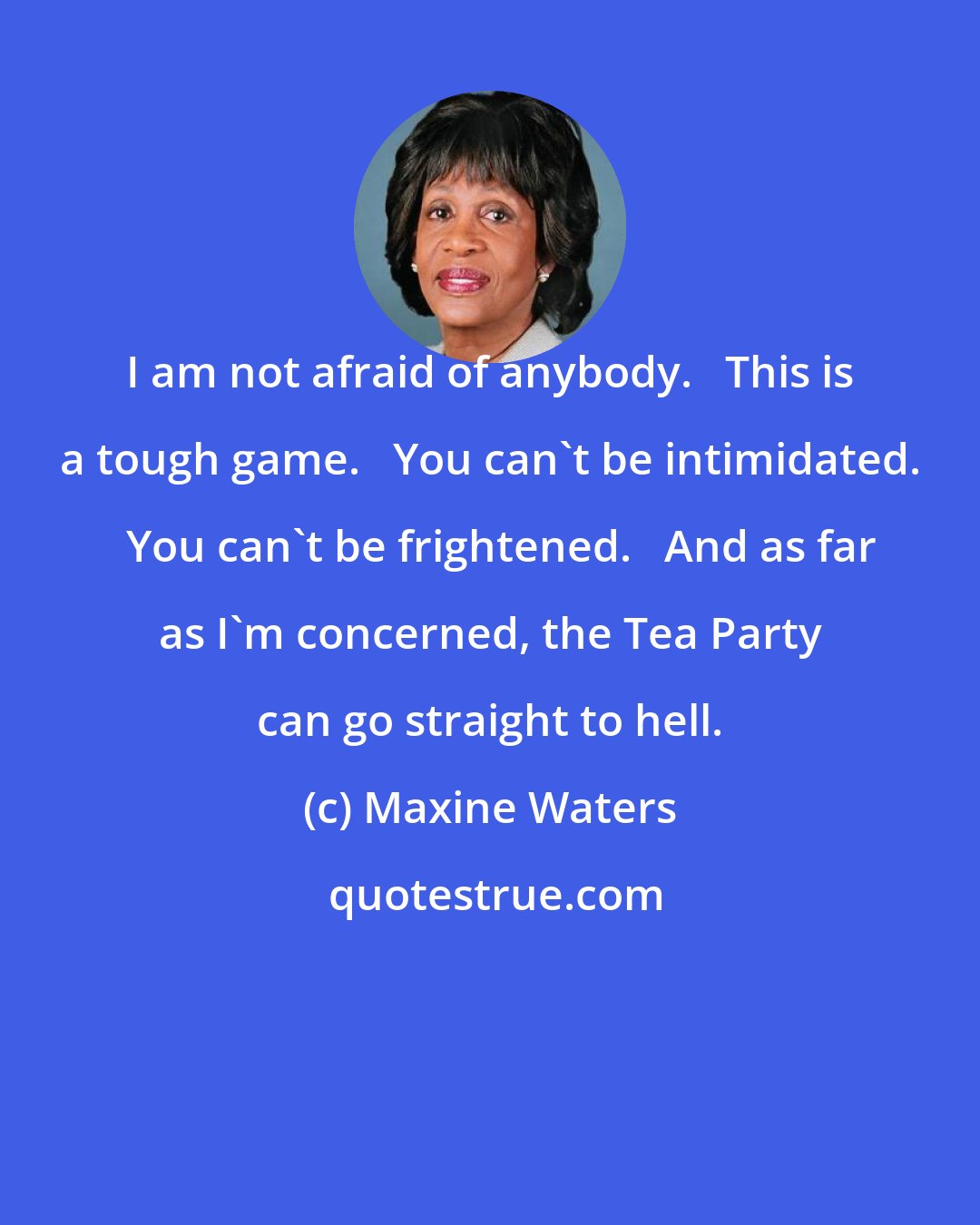 Maxine Waters: I am not afraid of anybody.   This is a tough game.   You can't be intimidated.   You can't be frightened.   And as far as I'm concerned, the Tea Party can go straight to hell.