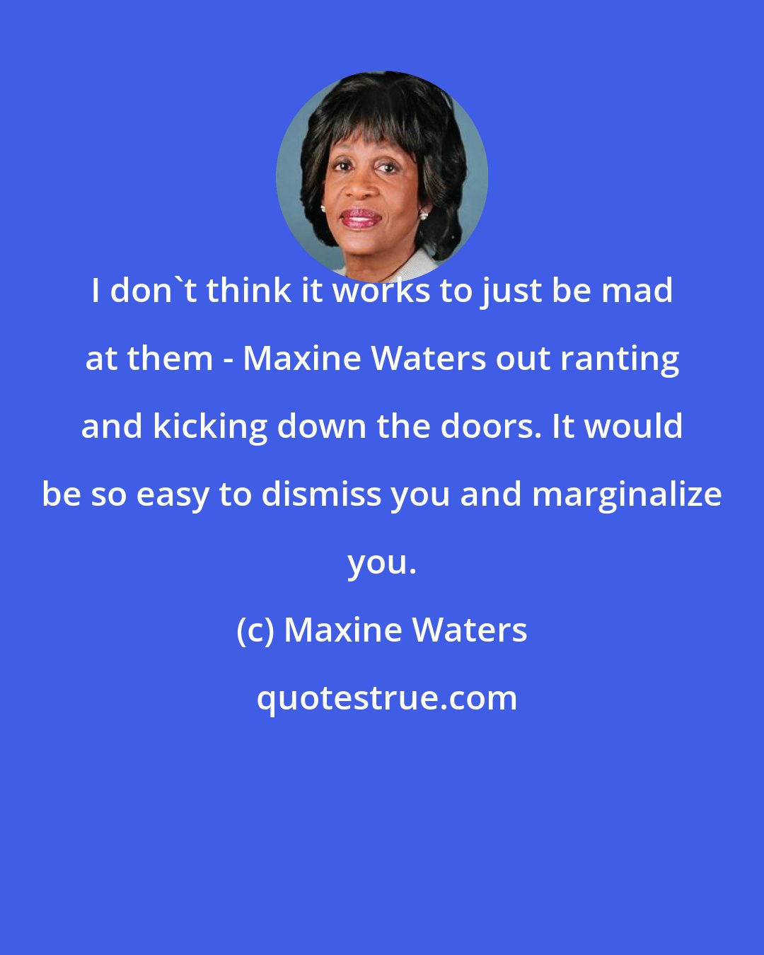 Maxine Waters: I don't think it works to just be mad at them - Maxine Waters out ranting and kicking down the doors. It would be so easy to dismiss you and marginalize you.