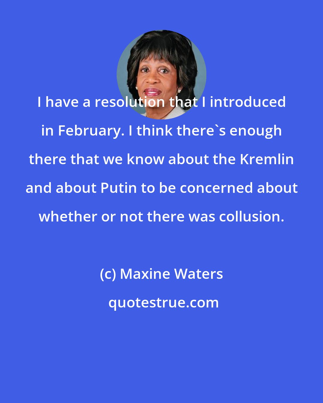 Maxine Waters: I have a resolution that I introduced in February. I think there's enough there that we know about the Kremlin and about Putin to be concerned about whether or not there was collusion.