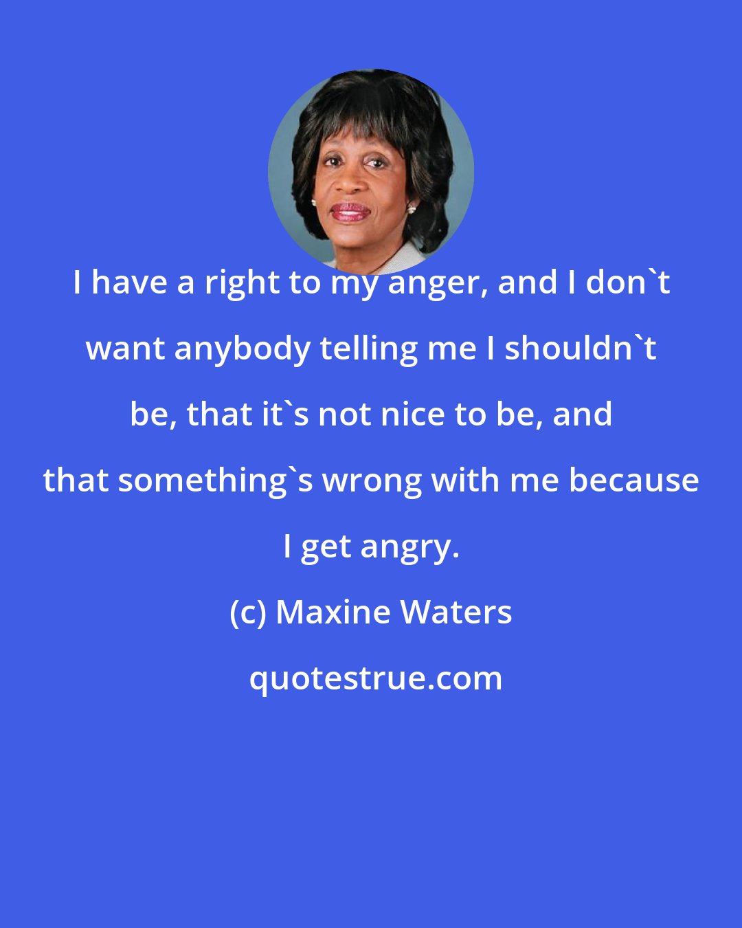 Maxine Waters: I have a right to my anger, and I don't want anybody telling me I shouldn't be, that it's not nice to be, and that something's wrong with me because I get angry.