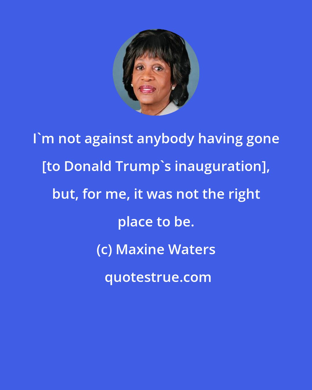 Maxine Waters: I'm not against anybody having gone [to Donald Trump's inauguration], but, for me, it was not the right place to be.