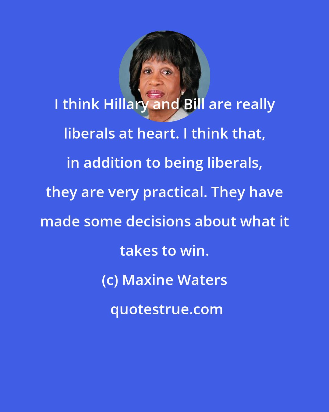 Maxine Waters: I think Hillary and Bill are really liberals at heart. I think that, in addition to being liberals, they are very practical. They have made some decisions about what it takes to win.