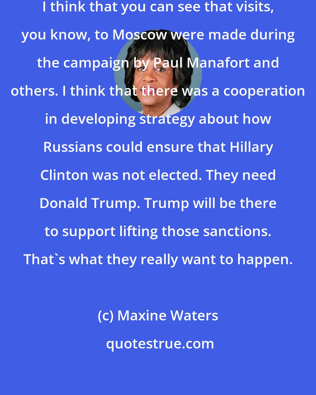 Maxine Waters: I think it's more than bank records. I think that you can see that visits, you know, to Moscow were made during the campaign by Paul Manafort and others. I think that there was a cooperation in developing strategy about how Russians could ensure that Hillary Clinton was not elected. They need Donald Trump. Trump will be there to support lifting those sanctions. That's what they really want to happen.