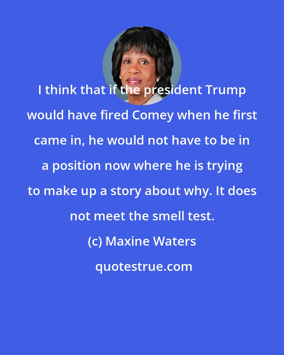 Maxine Waters: I think that if the president Trump would have fired Comey when he first came in, he would not have to be in a position now where he is trying to make up a story about why. It does not meet the smell test.