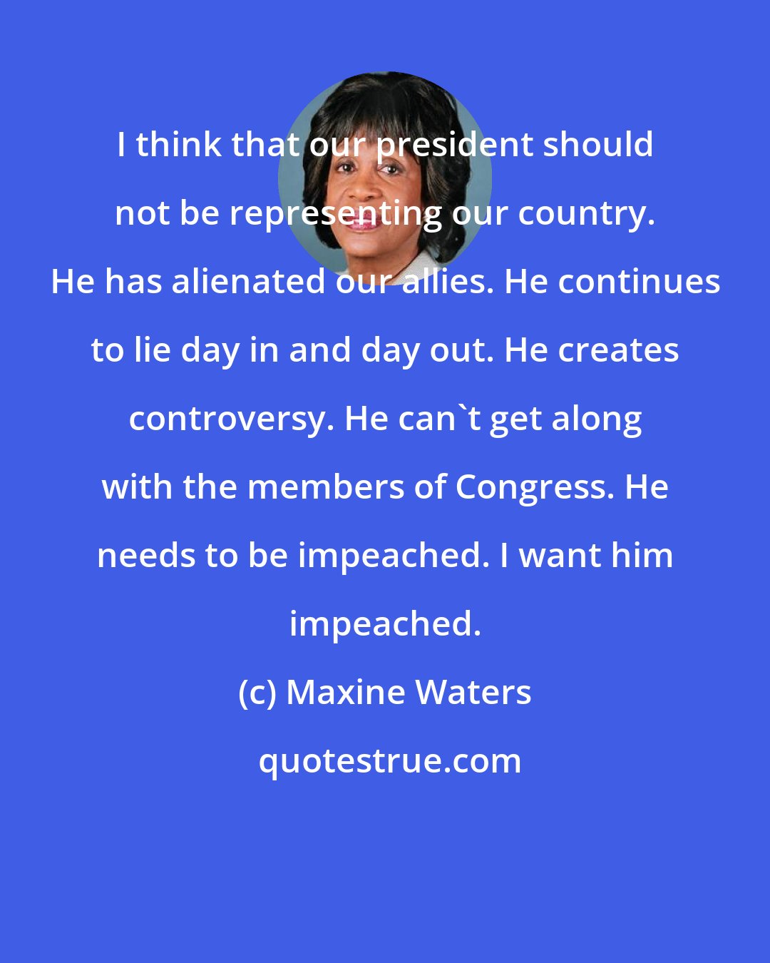 Maxine Waters: I think that our president should not be representing our country. He has alienated our allies. He continues to lie day in and day out. He creates controversy. He can't get along with the members of Congress. He needs to be impeached. I want him impeached.