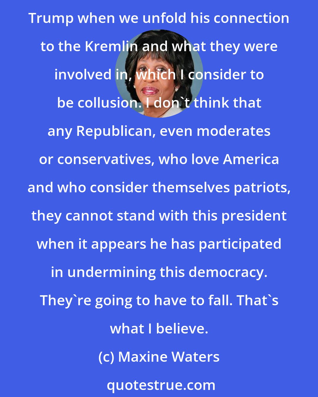 Maxine Waters: I think that the Republicans who have been cautious, recognizing that they have to be concerned about their re-elections, etc., they won't be able to stand with Donald Trump when we unfold his connection to the Kremlin and what they were involved in, which I consider to be collusion. I don't think that any Republican, even moderates or conservatives, who love America and who consider themselves patriots, they cannot stand with this president when it appears he has participated in undermining this democracy. They're going to have to fall. That's what I believe.