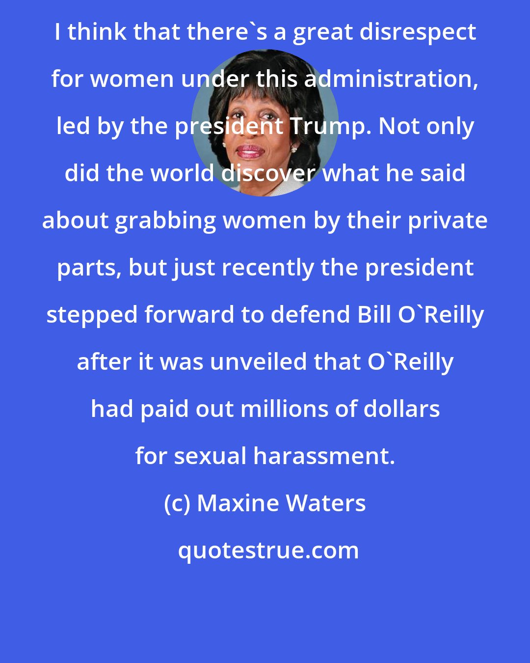 Maxine Waters: I think that there's a great disrespect for women under this administration, led by the president Trump. Not only did the world discover what he said about grabbing women by their private parts, but just recently the president stepped forward to defend Bill O'Reilly after it was unveiled that O'Reilly had paid out millions of dollars for sexual harassment.