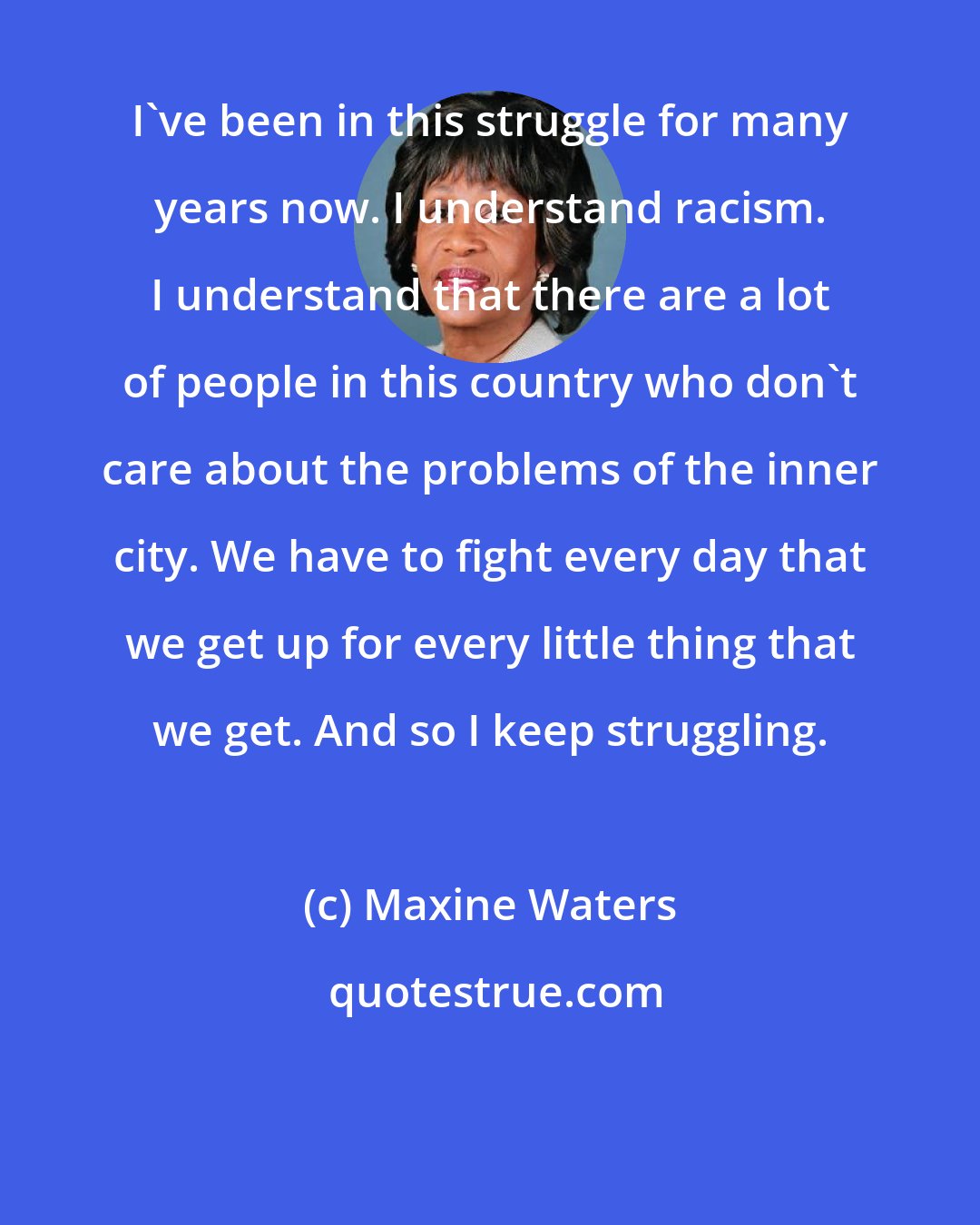 Maxine Waters: I've been in this struggle for many years now. I understand racism. I understand that there are a lot of people in this country who don't care about the problems of the inner city. We have to fight every day that we get up for every little thing that we get. And so I keep struggling.