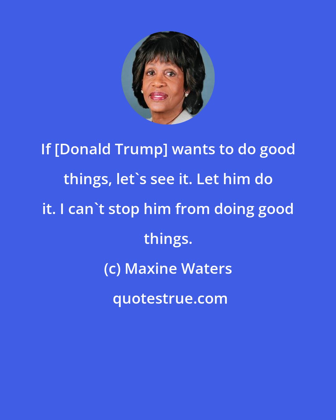 Maxine Waters: If [Donald Trump] wants to do good things, let's see it. Let him do it. I can't stop him from doing good things.