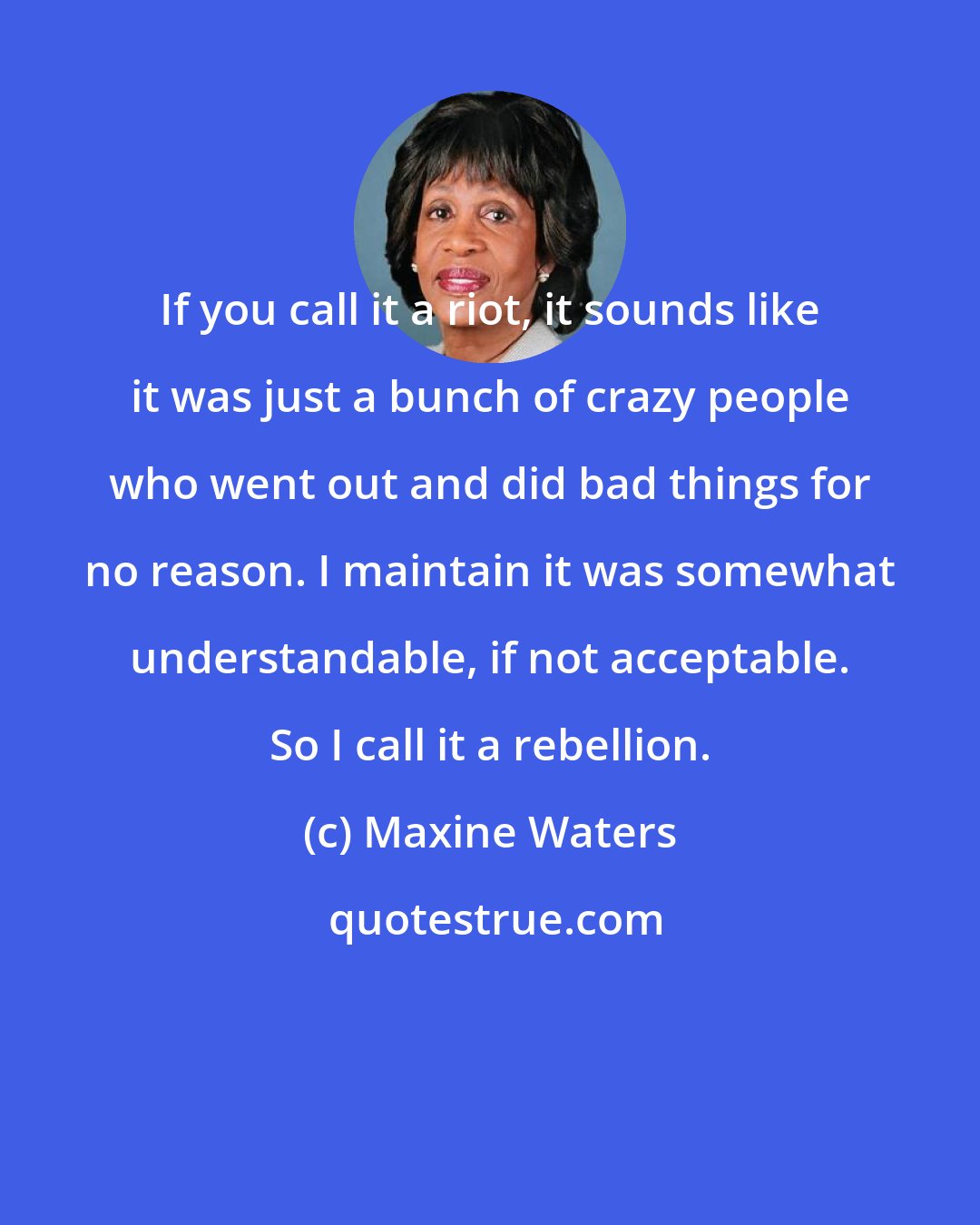 Maxine Waters: If you call it a riot, it sounds like it was just a bunch of crazy people who went out and did bad things for no reason. I maintain it was somewhat understandable, if not acceptable. So I call it a rebellion.