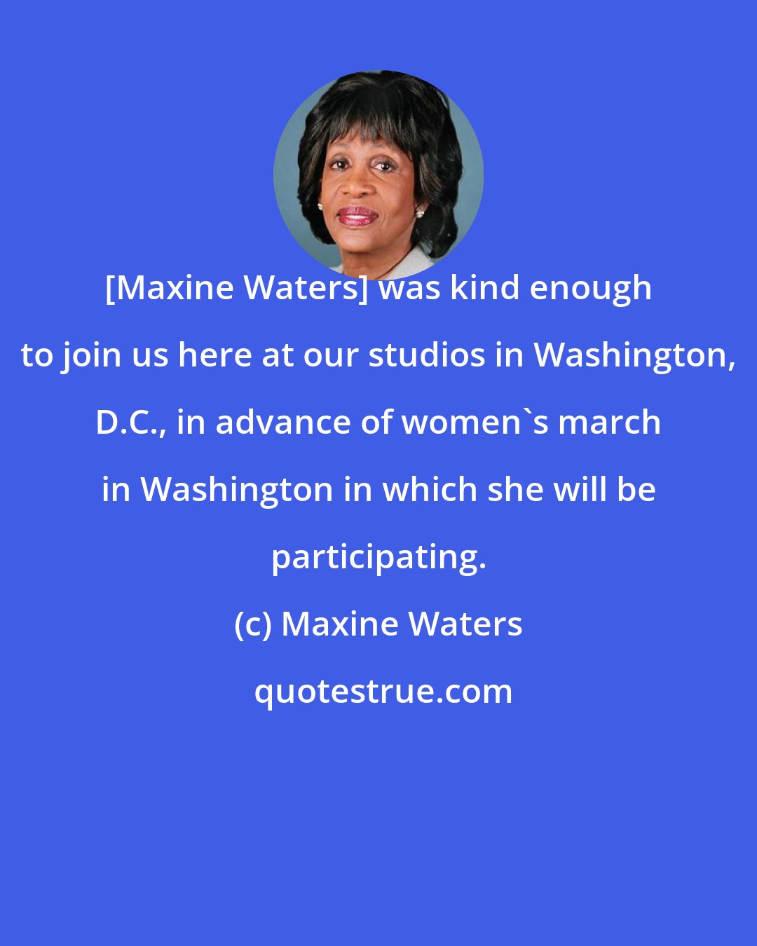 Maxine Waters: [Maxine Waters] was kind enough to join us here at our studios in Washington, D.C., in advance of women's march in Washington in which she will be participating.