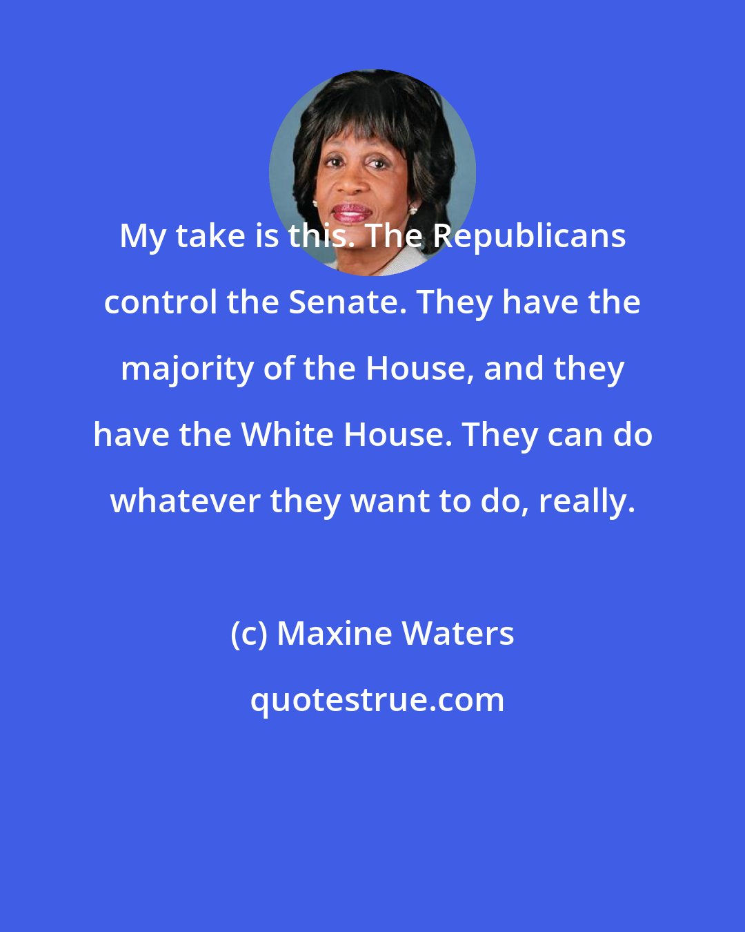 Maxine Waters: My take is this. The Republicans control the Senate. They have the majority of the House, and they have the White House. They can do whatever they want to do, really.