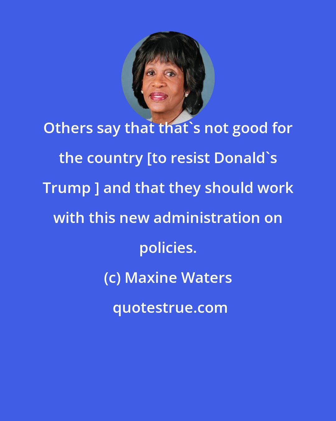 Maxine Waters: Others say that that's not good for the country [to resist Donald's Trump ] and that they should work with this new administration on policies.