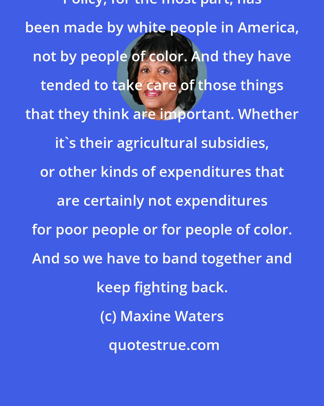 Maxine Waters: Policy, for the most part, has been made by white people in America, not by people of color. And they have tended to take care of those things that they think are important. Whether it's their agricultural subsidies, or other kinds of expenditures that are certainly not expenditures for poor people or for people of color. And so we have to band together and keep fighting back.