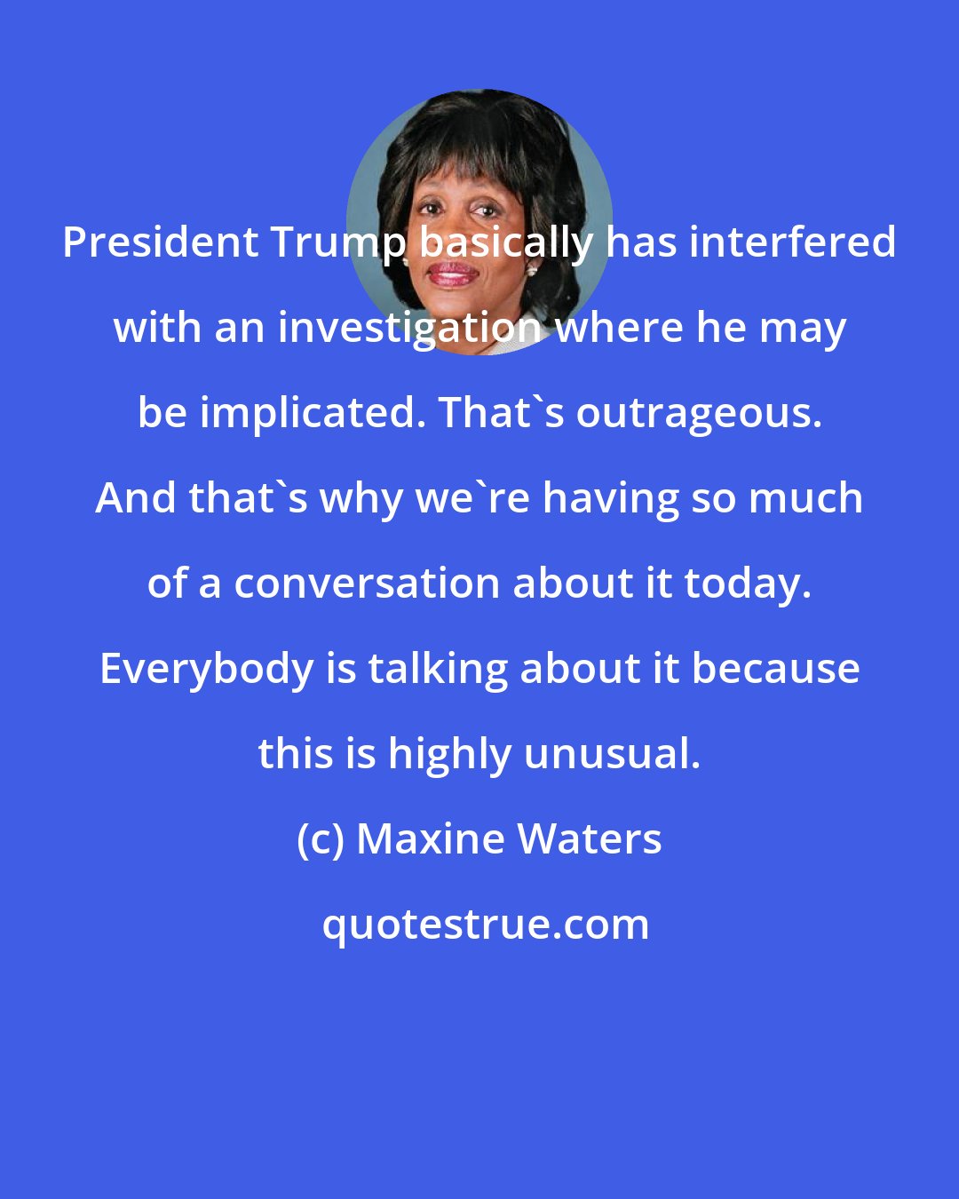 Maxine Waters: President Trump basically has interfered with an investigation where he may be implicated. That's outrageous. And that's why we're having so much of a conversation about it today. Everybody is talking about it because this is highly unusual.