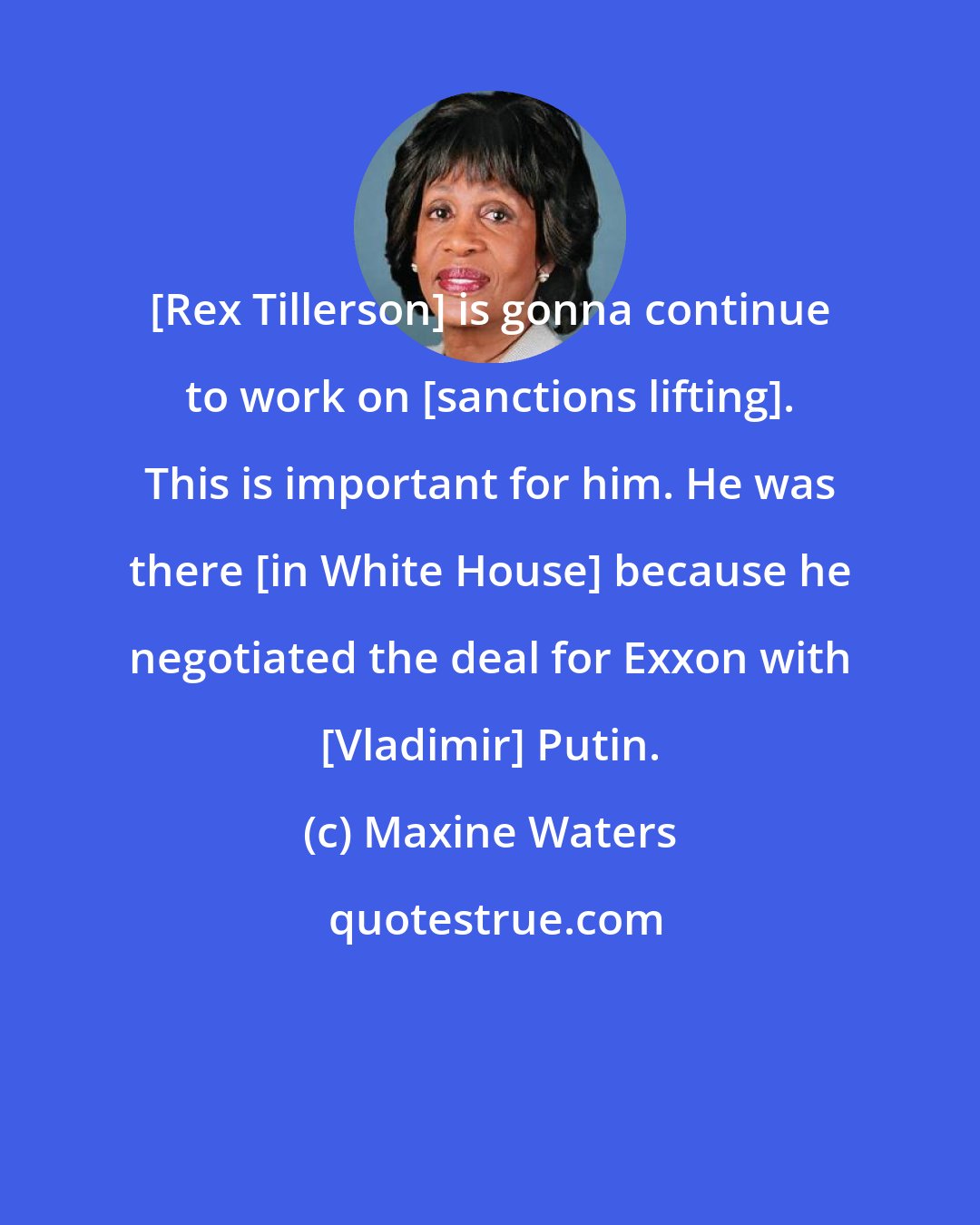 Maxine Waters: [Rex Tillerson] is gonna continue to work on [sanctions lifting]. This is important for him. He was there [in White House] because he negotiated the deal for Exxon with [Vladimir] Putin.