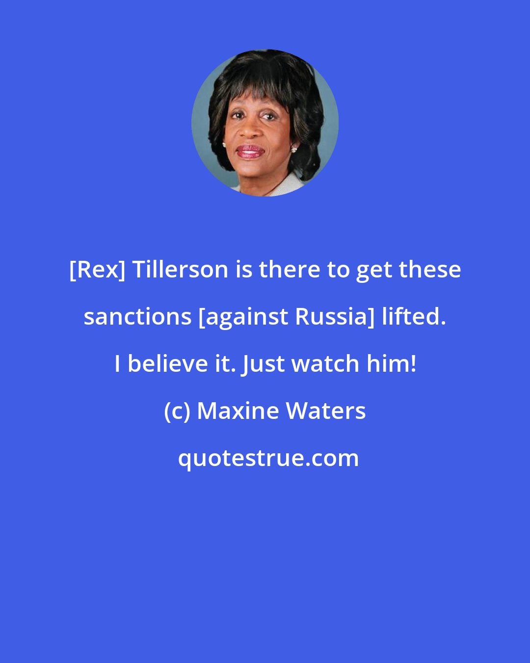 Maxine Waters: [Rex] Tillerson is there to get these sanctions [against Russia] lifted. I believe it. Just watch him!