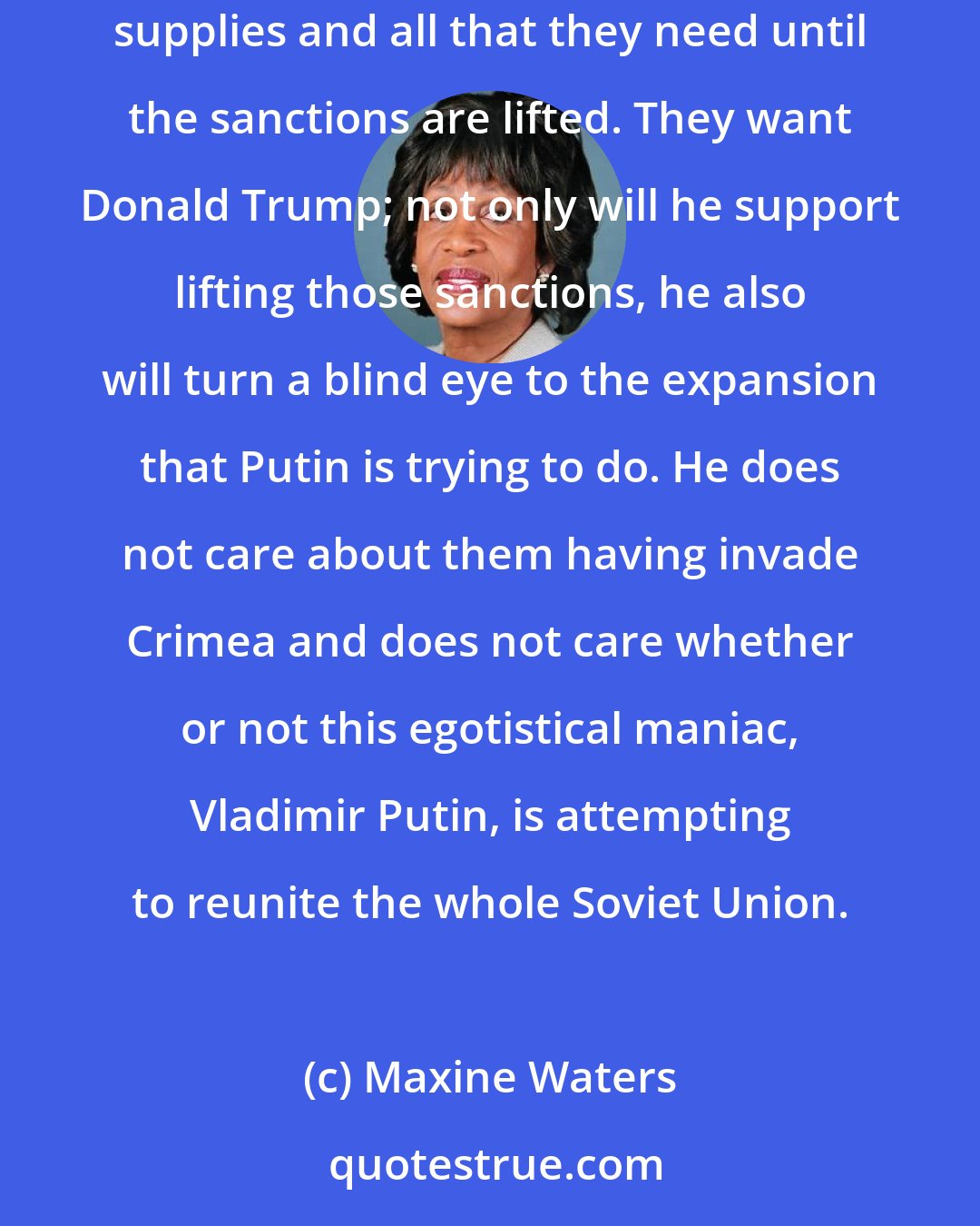 Maxine Waters: Russians want to drill in the Arctic. Rex Tillerson has negotiated a multibillion-dollar deal with Exxon to do that drilling. They can't get the equipment, the supplies and all that they need until the sanctions are lifted. They want Donald Trump; not only will he support lifting those sanctions, he also will turn a blind eye to the expansion that Putin is trying to do. He does not care about them having invade Crimea and does not care whether or not this egotistical maniac, Vladimir Putin, is attempting to reunite the whole Soviet Union.