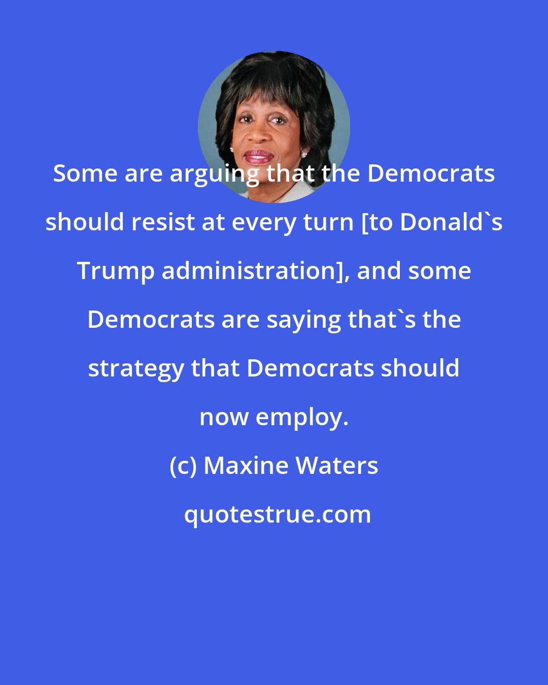 Maxine Waters: Some are arguing that the Democrats should resist at every turn [to Donald's Trump administration], and some Democrats are saying that's the strategy that Democrats should now employ.