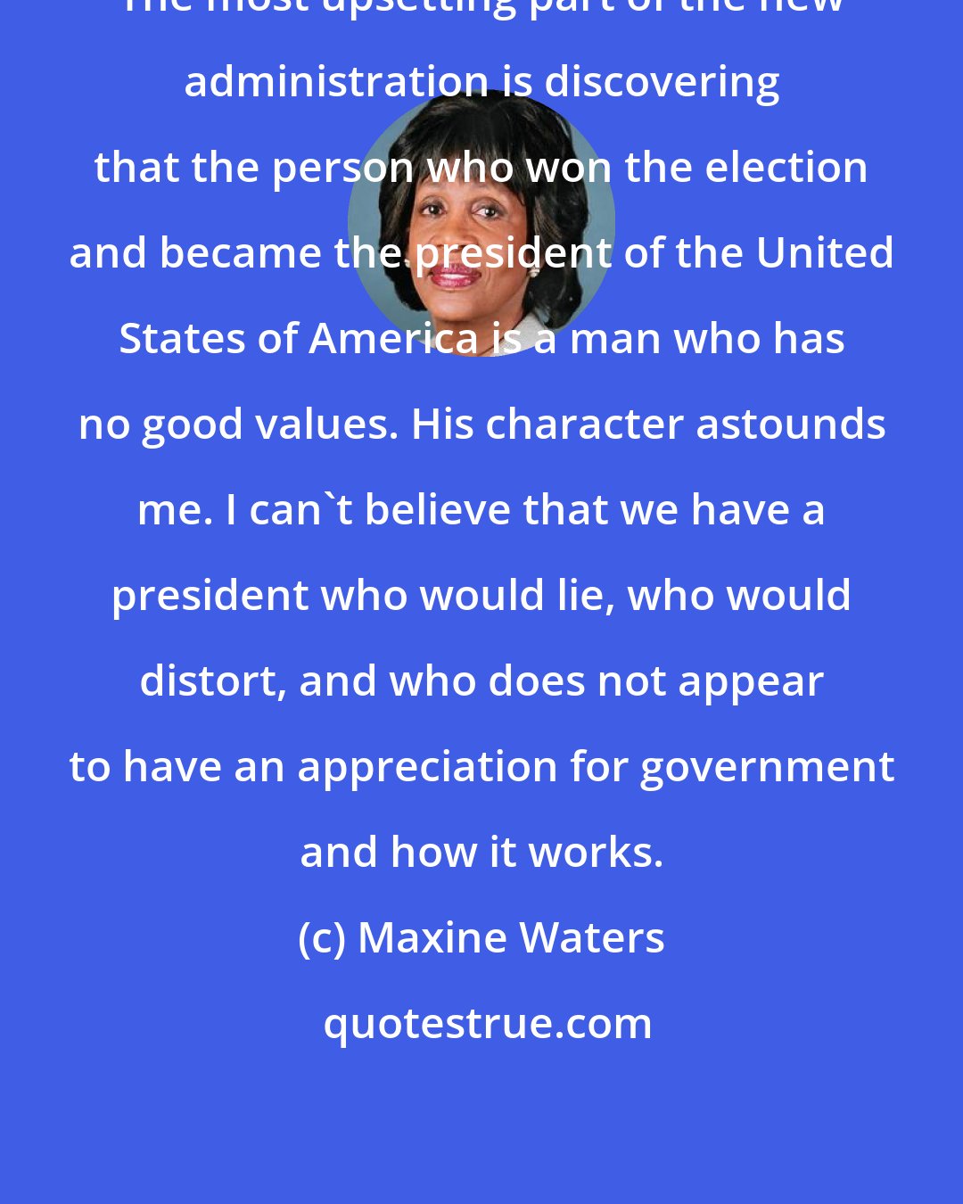 Maxine Waters: The most upsetting part of the new administration is discovering that the person who won the election and became the president of the United States of America is a man who has no good values. His character astounds me. I can't believe that we have a president who would lie, who would distort, and who does not appear to have an appreciation for government and how it works.