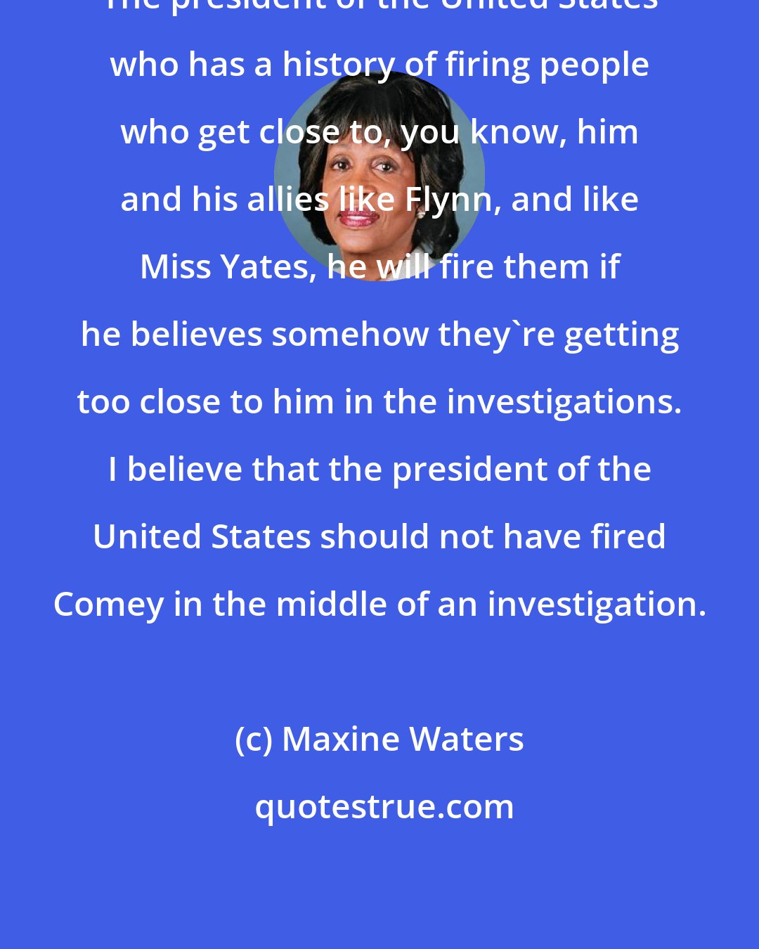 Maxine Waters: The president of the United States who has a history of firing people who get close to, you know, him and his allies like Flynn, and like Miss Yates, he will fire them if he believes somehow they're getting too close to him in the investigations. I believe that the president of the United States should not have fired Comey in the middle of an investigation.