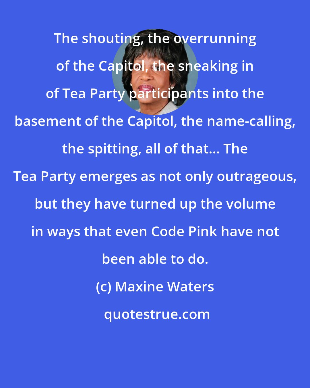 Maxine Waters: The shouting, the overrunning of the Capitol, the sneaking in of Tea Party participants into the basement of the Capitol, the name-calling, the spitting, all of that... The Tea Party emerges as not only outrageous, but they have turned up the volume in ways that even Code Pink have not been able to do.