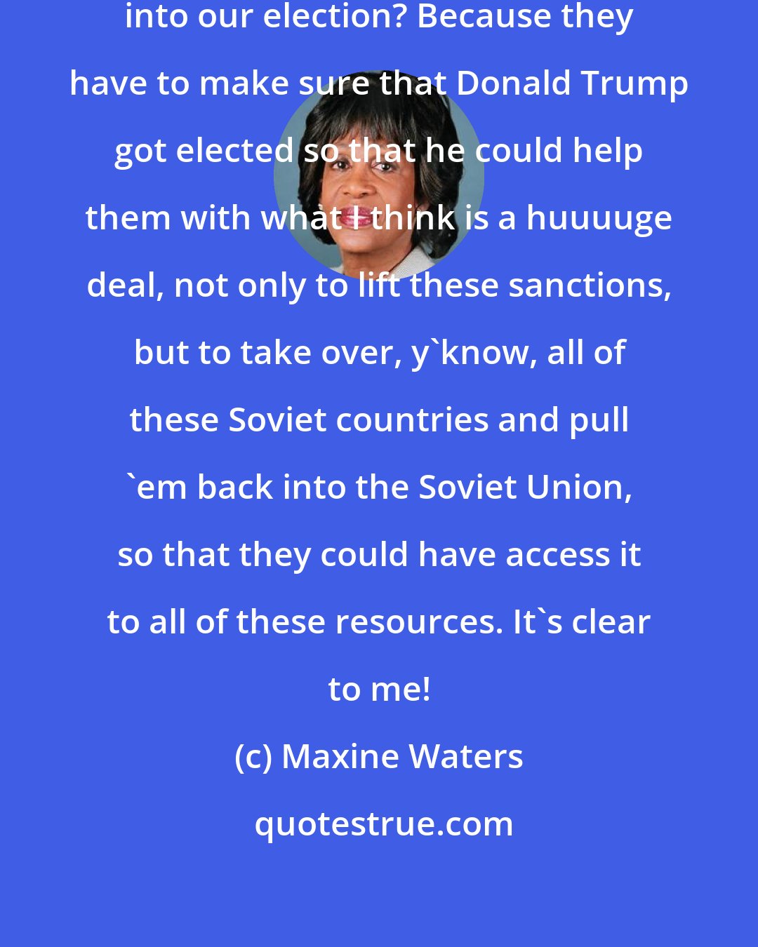 Maxine Waters: Why do you think [Russians] hacked into our election? Because they have to make sure that Donald Trump got elected so that he could help them with what I think is a huuuuge deal, not only to lift these sanctions, but to take over, y'know, all of these Soviet countries and pull 'em back into the Soviet Union, so that they could have access it to all of these resources. It's clear to me!