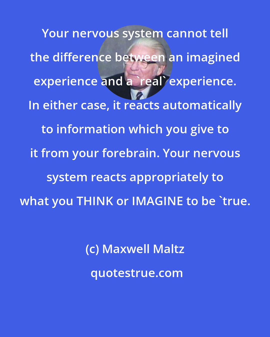 Maxwell Maltz: Your nervous system cannot tell the difference between an imagined experience and a 'real' experience. In either case, it reacts automatically to information which you give to it from your forebrain. Your nervous system reacts appropriately to what you THINK or IMAGINE to be 'true.