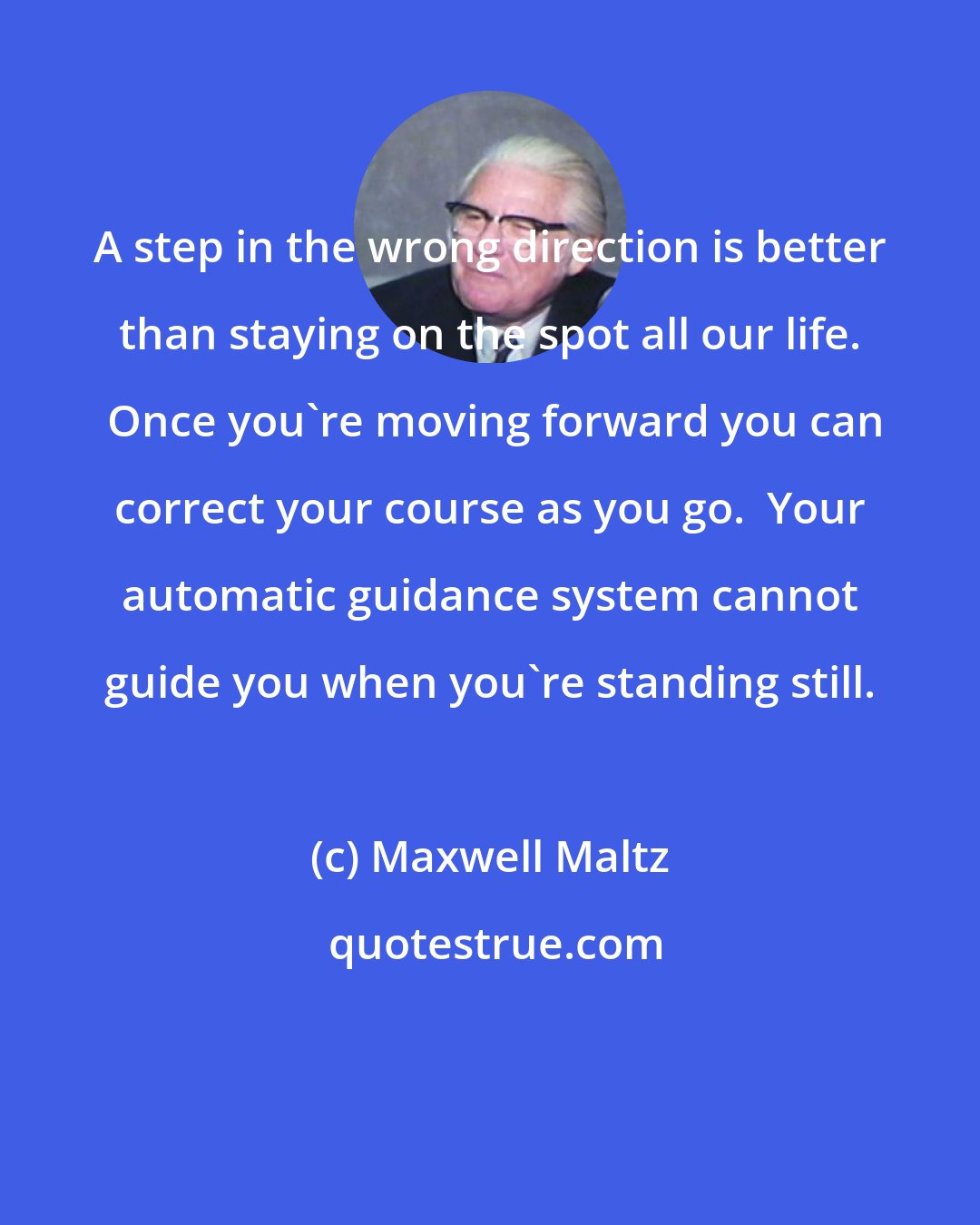 Maxwell Maltz: A step in the wrong direction is better than staying on the spot all our life.  Once you're moving forward you can correct your course as you go.  Your automatic guidance system cannot guide you when you're standing still.