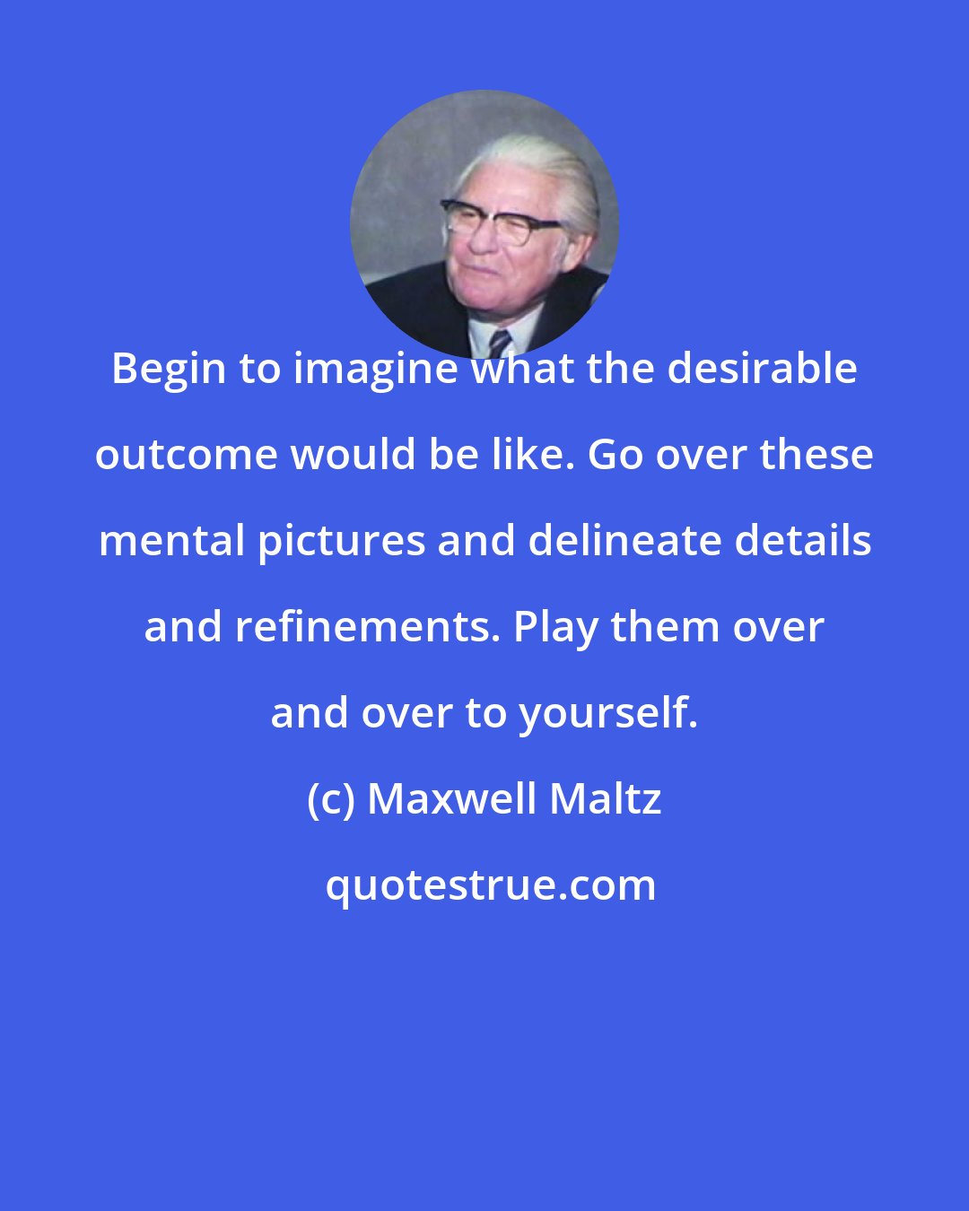 Maxwell Maltz: Begin to imagine what the desirable outcome would be like. Go over these mental pictures and delineate details and refinements. Play them over and over to yourself.