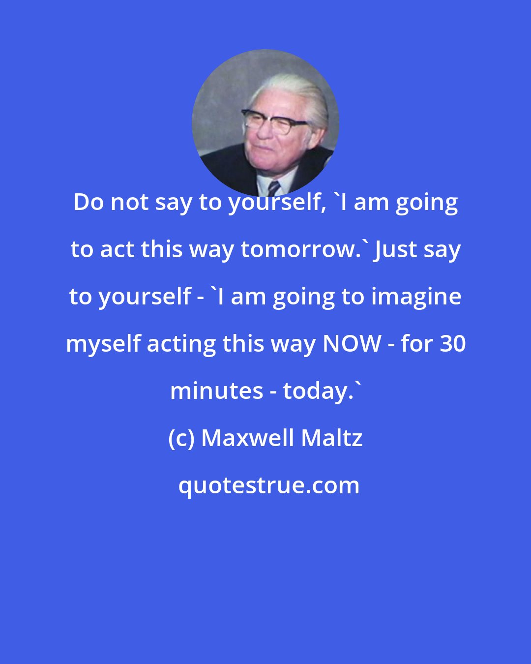 Maxwell Maltz: Do not say to yourself, 'I am going to act this way tomorrow.' Just say to yourself - 'I am going to imagine myself acting this way NOW - for 30 minutes - today.'