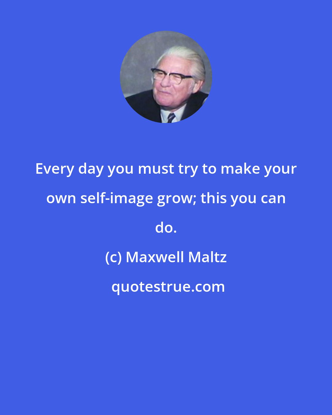 Maxwell Maltz: Every day you must try to make your own self-image grow; this you can do.