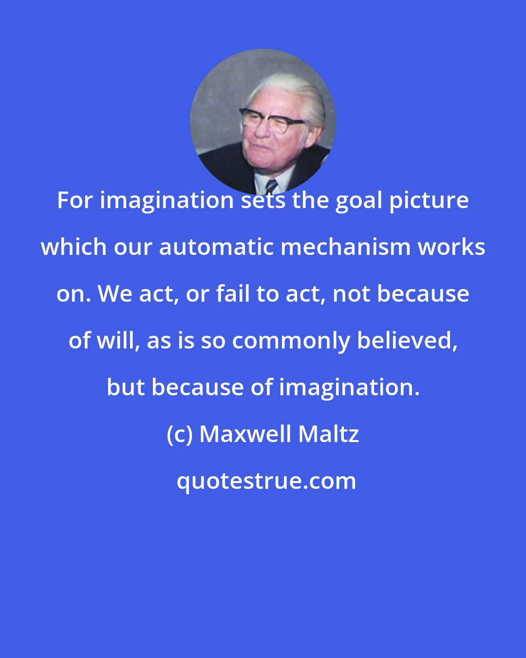 Maxwell Maltz: For imagination sets the goal picture which our automatic mechanism works on. We act, or fail to act, not because of will, as is so commonly believed, but because of imagination.