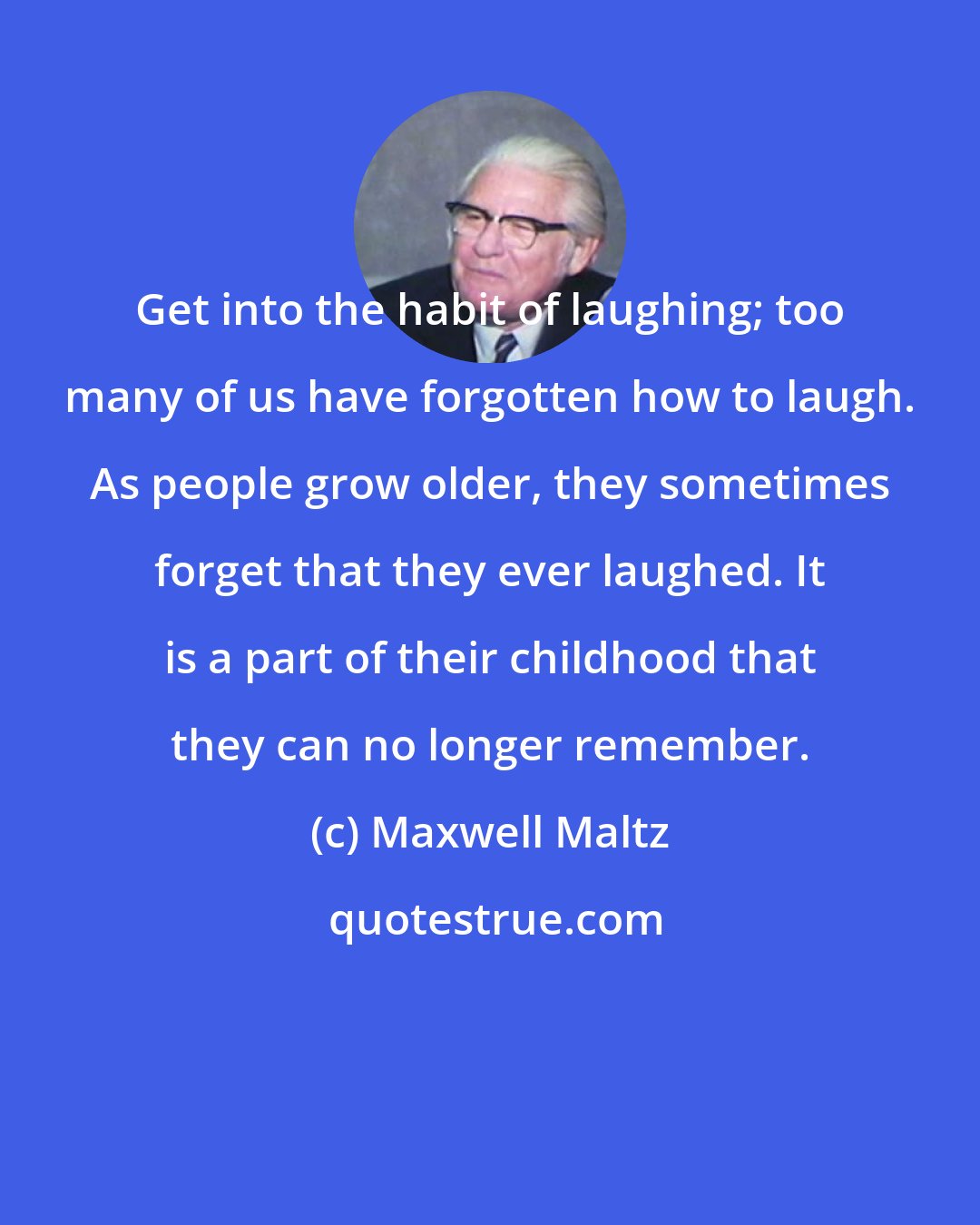 Maxwell Maltz: Get into the habit of laughing; too many of us have forgotten how to laugh. As people grow older, they sometimes forget that they ever laughed. It is a part of their childhood that they can no longer remember.