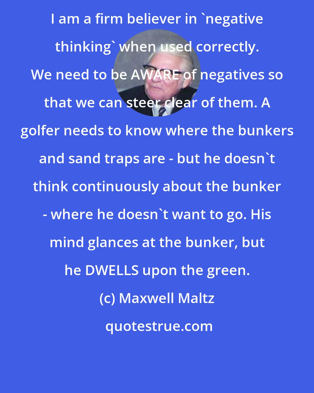 Maxwell Maltz: I am a firm believer in 'negative thinking' when used correctly. We need to be AWARE of negatives so that we can steer clear of them. A golfer needs to know where the bunkers and sand traps are - but he doesn't think continuously about the bunker - where he doesn't want to go. His mind glances at the bunker, but he DWELLS upon the green.