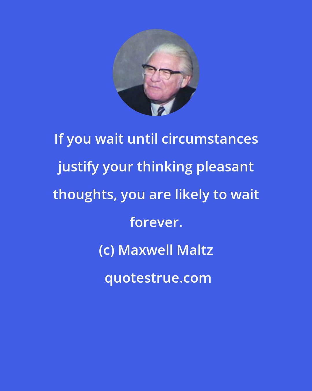 Maxwell Maltz: If you wait until circumstances justify your thinking pleasant thoughts, you are likely to wait forever.