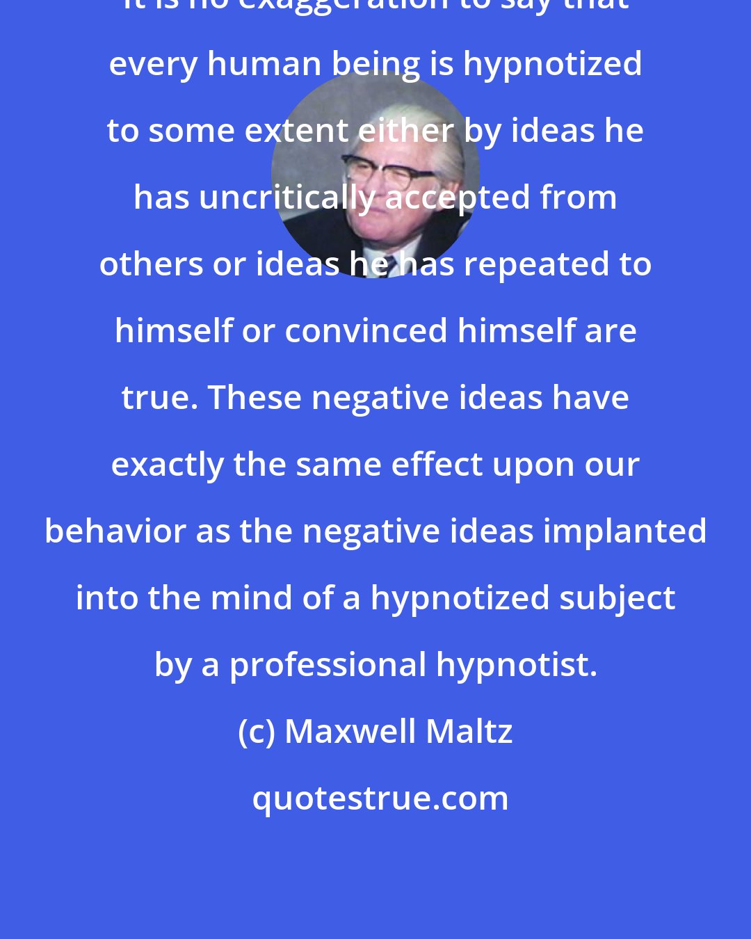 Maxwell Maltz: It is no exaggeration to say that every human being is hypnotized to some extent either by ideas he has uncritically accepted from others or ideas he has repeated to himself or convinced himself are true. These negative ideas have exactly the same effect upon our behavior as the negative ideas implanted into the mind of a hypnotized subject by a professional hypnotist.