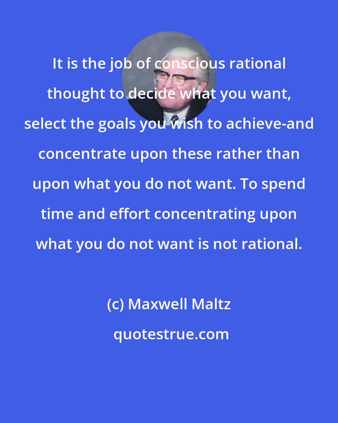 Maxwell Maltz: It is the job of conscious rational thought to decide what you want, select the goals you wish to achieve-and concentrate upon these rather than upon what you do not want. To spend time and effort concentrating upon what you do not want is not rational.