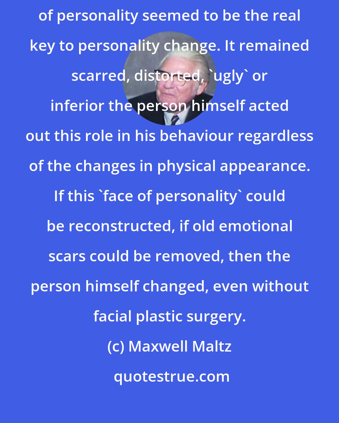 Maxwell Maltz: It was as if personality itself had a 'face'. This non-physical face of personality seemed to be the real key to personality change. It remained scarred, distorted, 'ugly' or inferior the person himself acted out this role in his behaviour regardless of the changes in physical appearance. If this 'face of personality' could be reconstructed, if old emotional scars could be removed, then the person himself changed, even without facial plastic surgery.