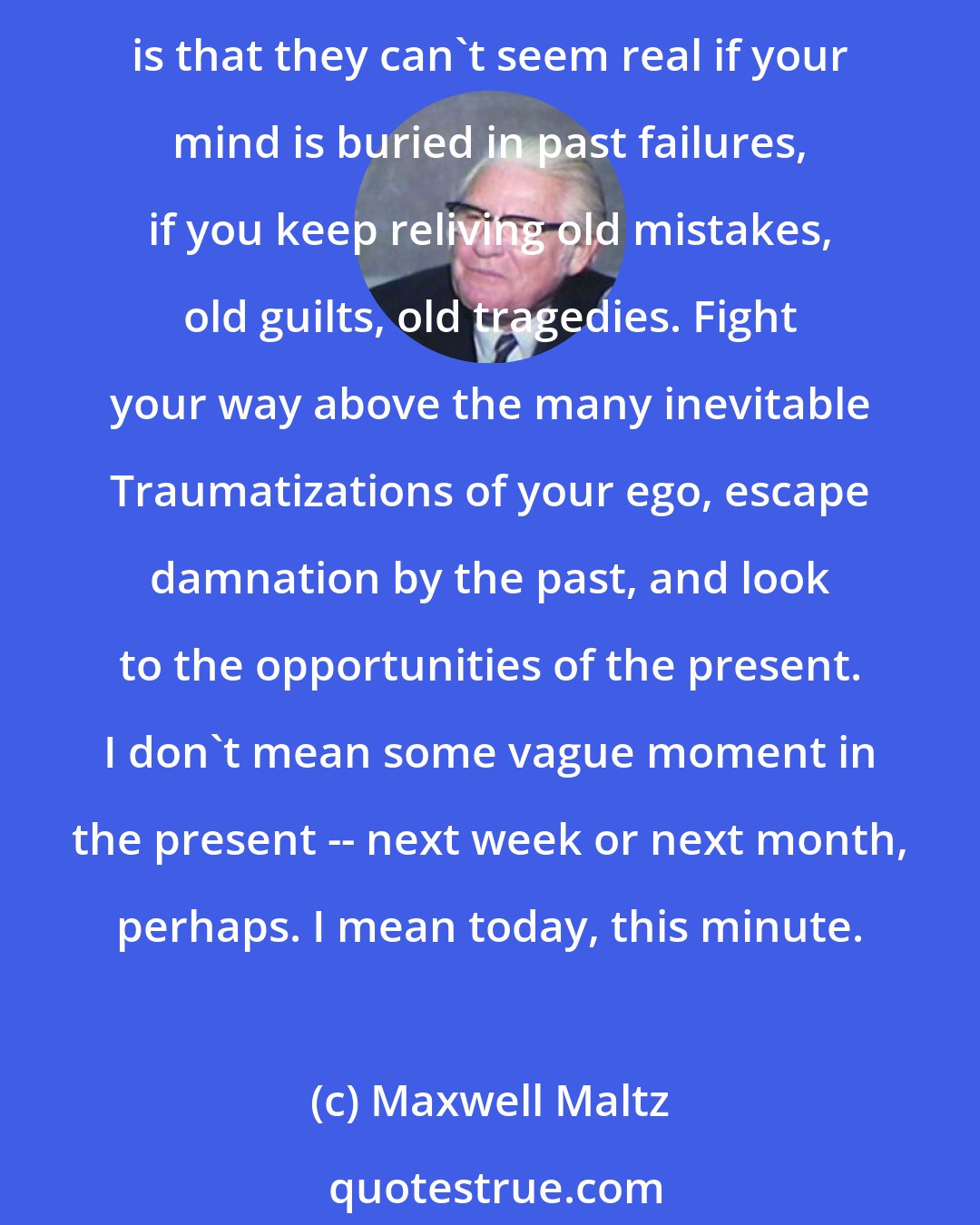 Maxwell Maltz: Live in the present. The past is gone; the future is unknown -- but the present is real, and your opportunities are now. You must see these opportunities; they must be real for you. The catch is that they can't seem real if your mind is buried in past failures, if you keep reliving old mistakes, old guilts, old tragedies. Fight your way above the many inevitable Traumatizations of your ego, escape damnation by the past, and look to the opportunities of the present. I don't mean some vague moment in the present -- next week or next month, perhaps. I mean today, this minute.